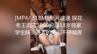 [MP4/ 318M] 新片速递 探花老王酒店3000约操18岁良家学生妹，进入的瞬间不停喊疼