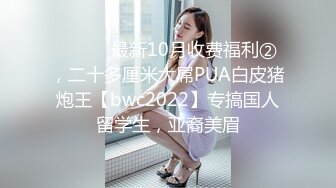 ⚫️⚫️最新10月收费福利②，二十多厘米大屌PUA白皮猪炮王【bwc2022】专搞国人留学生，亚裔美眉