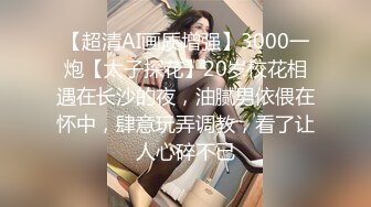 【超清AI画质增强】3000一炮【太子探花】20岁校花相遇在长沙的夜，油腻男依偎在怀中，肆意玩弄调教，看了让人心碎不已