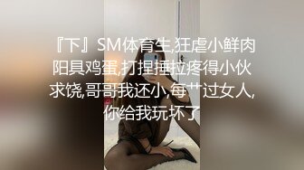 『下』SM体育生,狂虐小鲜肉阳具鸡蛋,打捏捶拉疼得小伙求饶,哥哥我还小,每艹过女人,你给我玩坏了