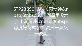 STP23690 清纯校园女神&nbsp;&nbsp;被干到逼里没水了 上润滑油&nbsp;&nbsp;态度好花式啪啪 高潮一波又一波爽