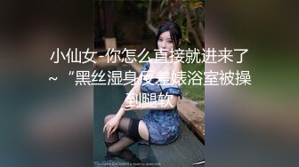 小仙女-你怎么直接就进来了~“黑丝湿身反差婊浴室被操到腿软