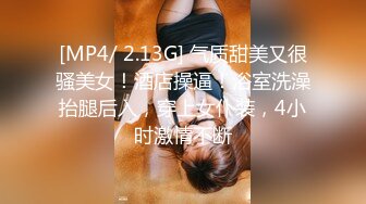 [MP4/ 2.13G] 气质甜美又很骚美女！酒店操逼！浴室洗澡抬腿后入，穿上女仆装，4小时激情不断