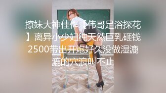 撩妹大神佳作【伟哥足浴探花】离异小少妇纯天然巨乳砸钱2500带出开炮好久没做湿漉漉的穴浪叫不止