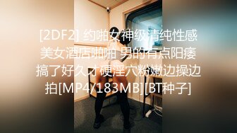 [2DF2] 约啪女神级清纯性感美女酒店啪啪 男的有点阳痿搞了好久才硬淫穴粉嫩边操边拍[MP4/183MB][BT种子]