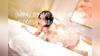 [MP4/ 899M] 直入小嫩菊 开包00后小淫娃小嫩菊，骚话连篇超级反差，同学老师眼中的小学霸甘愿做主人的小母狗