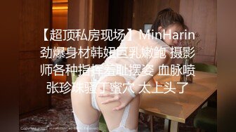 【超顶私房现场】MinHarin 劲爆身材韩妞巨乳嫩鲍 摄影师各种指挥羞耻摆姿 血脉喷张珍珠骚丁蜜穴 太上头了