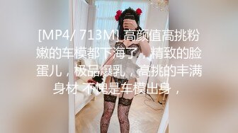 [MP4/ 713M] 高颜值高挑粉嫩的车模都下海了，精致的脸蛋儿，极品爆乳，高挑的丰满身材 不愧是车模出身，