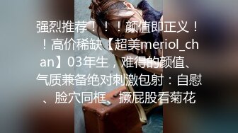 强烈推荐！！！颜值即正义！！高价稀缺【超美meriol_chan】03年生，难得的颜值、气质兼备绝对刺激包射：自慰、脸穴同框、撅屁股看菊花