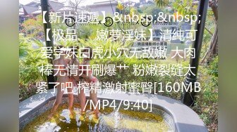 【新片速遞】&nbsp;&nbsp;【极品❤️嫩萝淫妹】清纯可爱学妹白虎小穴无敌嫩 大肉棒无情开刷爆艹 粉嫩裂缝太紧了吧 榨精激射蜜臀[160MB/MP4/9:40]