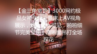 【金三角猎艳】3000网约极品女神，超近景床上AV视角展示，鲍鱼淫水可见，啪啪细节完美呈现，清晰度吊打全场探花