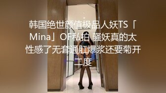 韩国绝世颜值极品人妖TS「Mina」OF私拍 骚妖真的太性感了无套通肛爆浆还要菊开二度