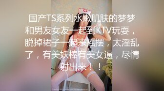 国产TS系列水嫩肌肤的梦梦和男友女友一起到KTV玩耍，脱掉裙子一起来摇摆，太淫乱了，有美妖棒有美女逼，尽情射出来！！