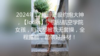 2024年12月，顶级约炮大神，【looks】，极品航空学院女孩，每次都被我无套操，全程露脸，苗条好身材！