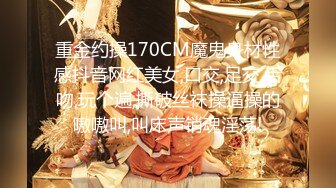 重金约操170CM魔鬼身材性感抖音网红美女,口交,足交,舌吻,玩个遍,撕破丝袜操逼操的嗷嗷叫,叫床声销魂淫荡!