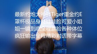 最新约炮大神胖Tiger重金约E罩杯极品身材娃娃脸可爱小姐姐一镜到底全程露脸各种体位疯狂输出全程精彩对话带字幕