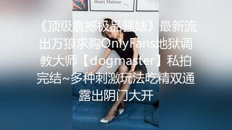 《顶级震撼极品骚婊》最新流出万狼求购OnlyFans地狱调教大师【dogmaster】私拍完结~多种刺激玩法吃精双通露出阴门大开