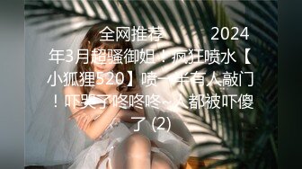 ☀️☀️全网推荐☀️☀️2024年3月超骚御姐！疯狂喷水【小狐狸520】喷一半有人敲门！吓哭了咚咚咚~人都被吓傻了 (2)