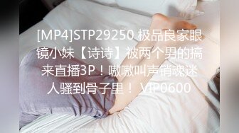 [MP4]STP29250 极品良家眼镜小妹【诗诗】被两个男的搞来直播3P！嗷嗷叫声销魂迷人骚到骨子里！ VIP0600