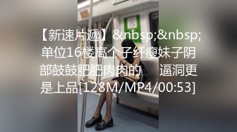 【新速片遞】&nbsp;&nbsp;单位16楼高个子纤瘦妹子阴部鼓鼓肥肥肉肉的❤️逼洞更是上品[128M/MP4/00:53]