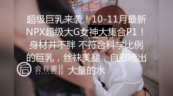 超级巨乳来袭！10-11月最新NPX超级大G女神大集合P1！身材并不胖 不符合科学比例的巨乳，丝袜美腿，自慰喷出大量的水