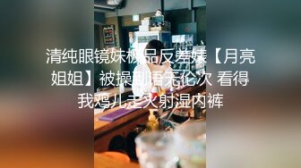 清纯眼镜妹极品反差婊【月亮姐姐】被操到语无伦次 看得我鸡儿走火射湿内裤