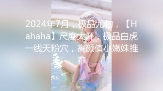 2024年7月，极品尤物，【Hahaha】尺度大开，极品白虎一线天粉穴，高颜值小嫩妹推荐