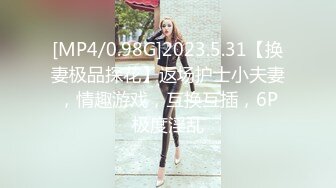 [MP4/0.98G]2023.5.31【换妻极品探花】返场护士小夫妻，情趣游戏，互换互插，6P极度淫乱