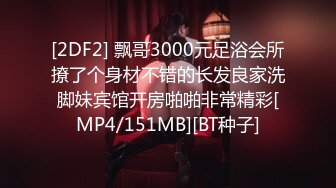 [2DF2] 飘哥3000元足浴会所撩了个身材不错的长发良家洗脚妹宾馆开房啪啪非常精彩[MP4/151MB][BT种子]