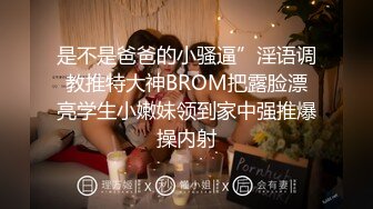 是不是爸爸的小骚逼”淫语调教推特大神BROM把露脸漂亮学生小嫩妹领到家中强推爆操内射