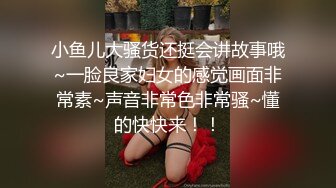 小鱼儿大骚货还挺会讲故事哦~一脸良家妇女的感觉画面非常素~声音非常色非常骚~懂的快快来！！