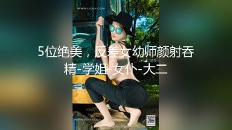 5位绝美，反差女幼师颜射吞精-学姐-女仆-大二