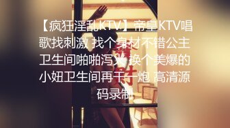 【疯狂淫乱KTV】帝皇KTV唱歌找刺激 找个身材不错公主卫生间啪啪泻火 换个美爆的小妞卫生间再干一炮 高清源码录制