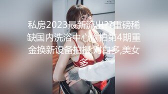 私房2023最新流出??重磅稀缺国内洗浴中心偷拍第4期重金换新设备拍摄,对白多,美女多