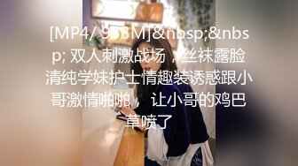 [MP4/ 933M]&nbsp;&nbsp; 双人刺激战场，丝袜露脸清纯学妹护士情趣装诱惑跟小哥激情啪啪， 让小哥的鸡巴草喷了