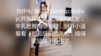 [MP4/ 832M]&nbsp;&nbsp;开发探索极品风骚网红女，丰乳肥臀肉感身材，掰开小逼看看，翘起屁股后入式，搞得太猛妹子受不了