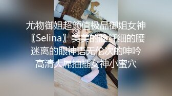 尤物御姐超颜值极品御姐女神〖Selina〗美美的脸纤细的腰 迷离的眼神语无伦次的呻吟 高清大屌抽插女神小蜜穴