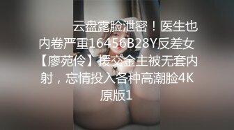 ⚫️⚫️云盘露脸泄密！医生也内卷严重16456B28Y反差女【廖苑伶】援交金主被无套内射，忘情投入各种高潮脸4K原版1