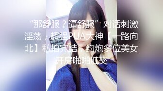 “那舒服？逼舒服”对话刺激淫荡，超强PUA大神【一路向北】私拍完结，约炮多位美女开房啪啪肛交