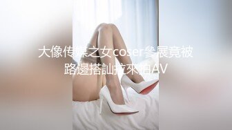 大像传媒之女coser參展竟被路邊搭訕拉來拍AV