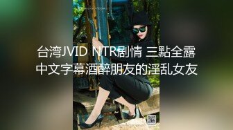 台湾JVID NTR剧情 三點全露中文字幕酒醉朋友的淫乱女友