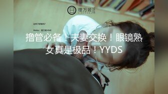 撸管必备！夫妻交换！眼镜熟女真是极品！YYDS