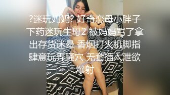 ?迷玩妈妈? 好奇恋母小胖子下药迷玩生母2 被妈妈骂了拿出存货迷晕 香烟打火机脚指肆意玩弄骚穴 无套插入泄欲爆射