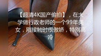 【超清4K国产偷拍】，在大学做行政老师的一个99年美女，刚接触时很傲娇，特别高冷