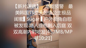 【新片速遞】 ✿高能预警✿ 最美韩国TS逆天颜值公主极品闺蜜▌Sugar ▌户外街角自慰被发现 路人提枪刺入后庭 双双高潮内射喷发[457MB/MP4/10:21]