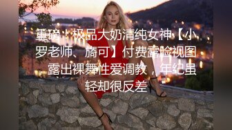 重磅！极品大奶清纯女神【小罗老师、旖可】付费露脸视图，露出裸舞性爱调教，年纪虽轻却很反差