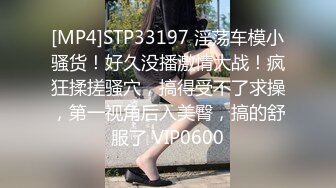 [MP4]STP33197 淫荡车模小骚货！好久没播激情大战！疯狂揉搓骚穴，搞得受不了求操，第一视角后入美臀，搞的舒服了 VIP0600