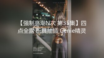 【强制高潮N次 第35集】四点全露 玩具抽插 Genie精灵