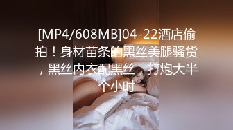 [MP4/608MB]04-22酒店偷拍！身材苗条的黑丝美腿骚货，黑丝内衣配黑丝，打炮大半个小时